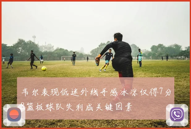 韦尔表现低迷外线手感冰凉仅得7分8篮板球队失利成关键因素