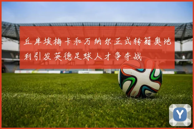 丘库埃梅卡和万纳尔正式转籍奥地利引发英德足球人才争夺战