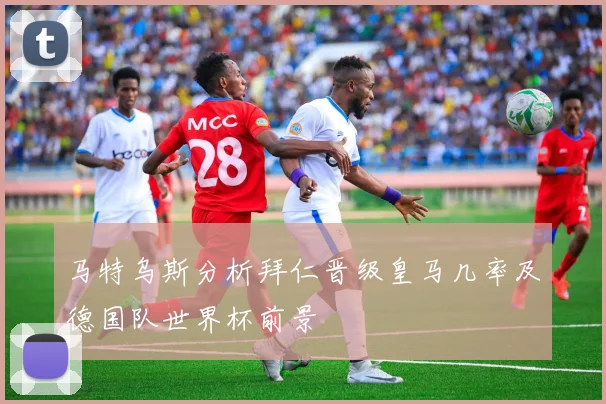 马特乌斯分析拜仁晋级皇马几率及德国队世界杯前景