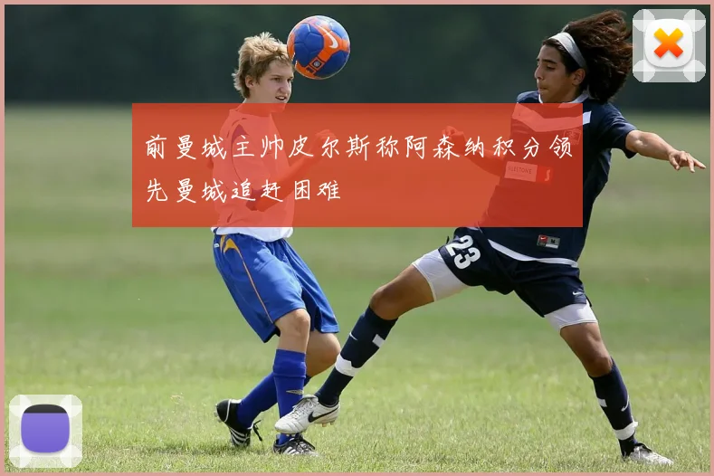 前曼城主帅皮尔斯称阿森纳积分领先曼城追赶困难