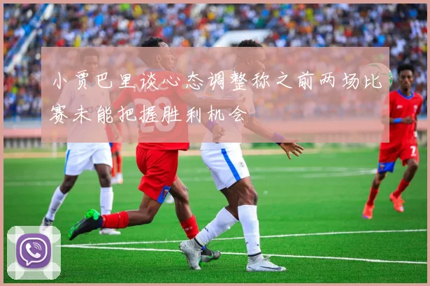 小贾巴里谈心态调整称之前两场比赛未能把握胜利机会