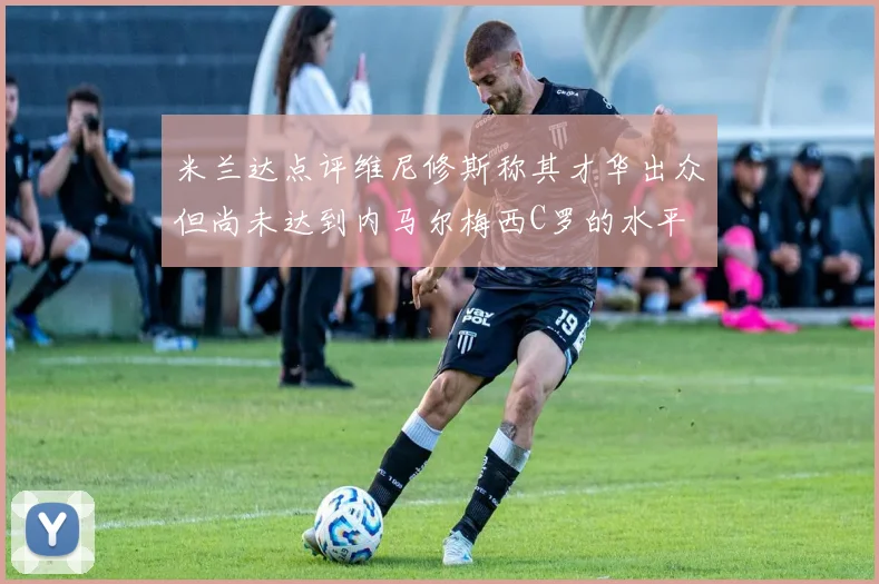 米兰达点评维尼修斯称其才华出众但尚未达到内马尔梅西C罗的水平