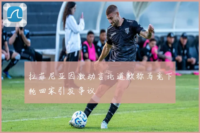 拉菲尼亚因激动言论道歉称马竞下轮回家引发争议
