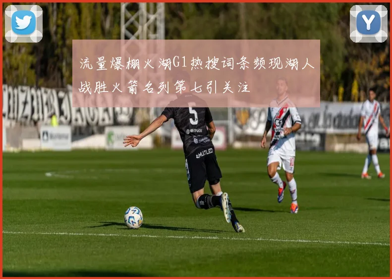 流量爆棚火湖G1热搜词条频现湖人战胜火箭名列第七引关注