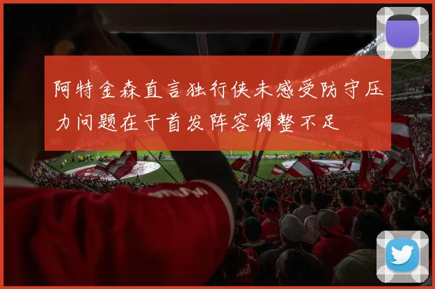 阿特金森直言独行侠未感受防守压力问题在于首发阵容调整不足