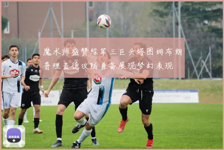 魔术师盛赞绿军三巨头塔图姆布朗普理查德攻防兼备展现梦幻表现