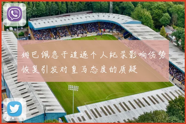 姆巴佩急于追逐个人纪录影响伤势恢复引发对皇马态度的质疑