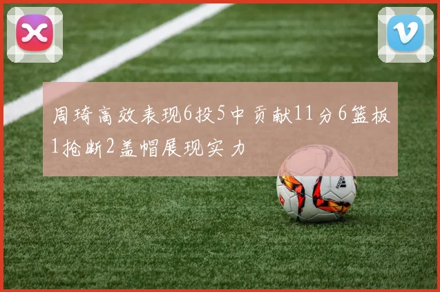 周琦高效表现6投5中贡献11分6篮板1抢断2盖帽展现实力