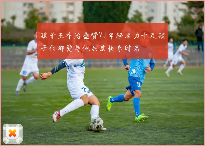 孩子王乔治盛赞VJ年轻活力十足孩子们都爱与他共度快乐时光