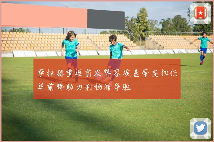 萨拉赫重返首发阵容埃基蒂克担任单前锋助力利物浦争胜