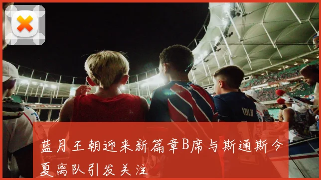 蓝月王朝迎来新篇章B席与斯通斯今夏离队引发关注